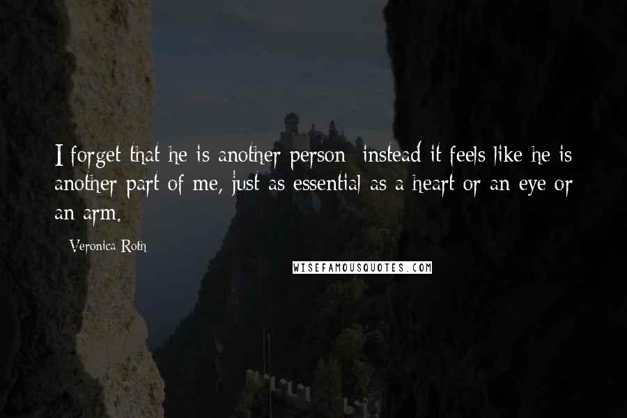 Veronica Roth Quotes: I forget that he is another person; instead it feels like he is another part of me, just as essential as a heart or an eye or an arm.