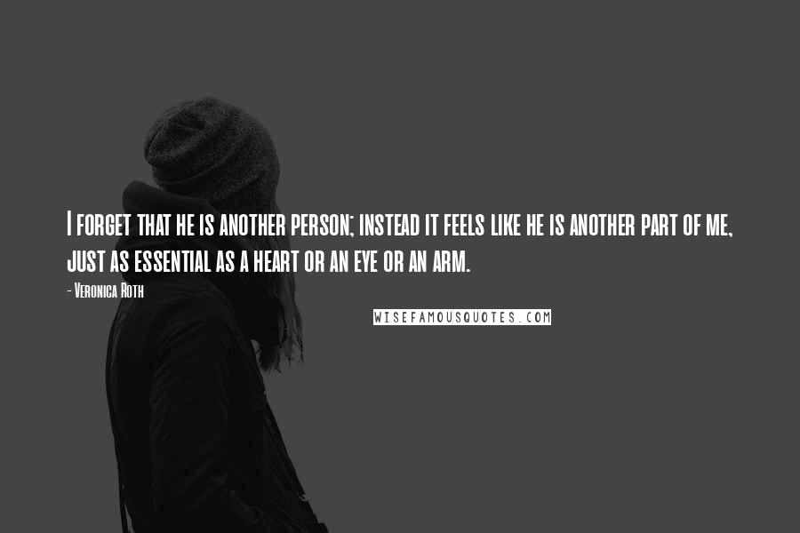 Veronica Roth Quotes: I forget that he is another person; instead it feels like he is another part of me, just as essential as a heart or an eye or an arm.