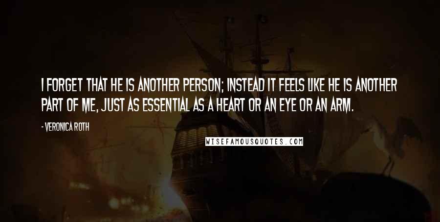 Veronica Roth Quotes: I forget that he is another person; instead it feels like he is another part of me, just as essential as a heart or an eye or an arm.