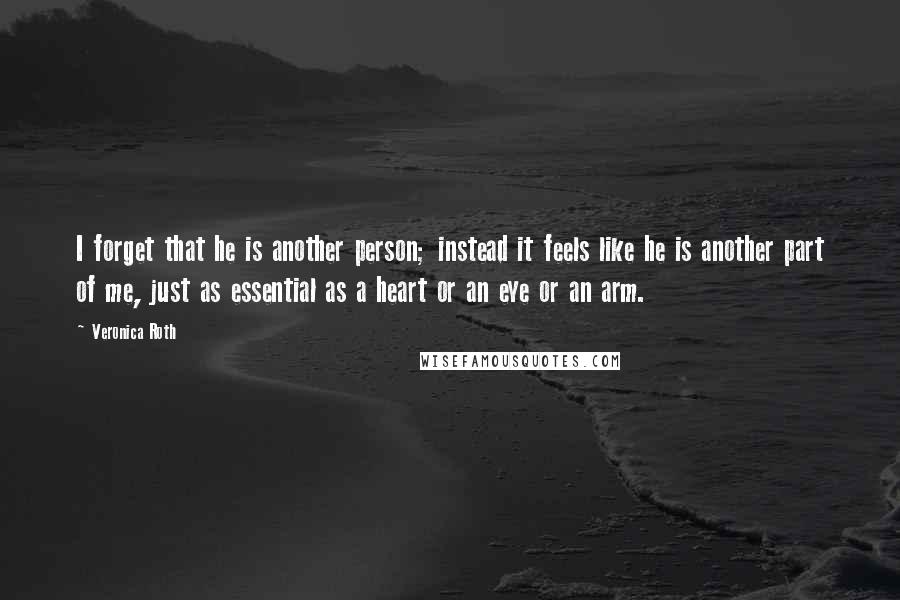 Veronica Roth Quotes: I forget that he is another person; instead it feels like he is another part of me, just as essential as a heart or an eye or an arm.