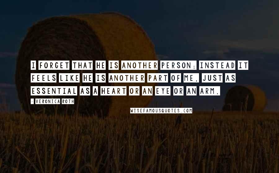 Veronica Roth Quotes: I forget that he is another person; instead it feels like he is another part of me, just as essential as a heart or an eye or an arm.