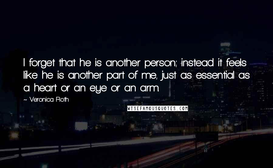 Veronica Roth Quotes: I forget that he is another person; instead it feels like he is another part of me, just as essential as a heart or an eye or an arm.