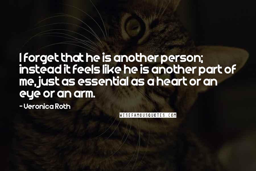 Veronica Roth Quotes: I forget that he is another person; instead it feels like he is another part of me, just as essential as a heart or an eye or an arm.