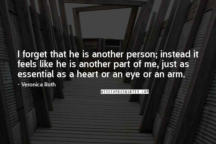 Veronica Roth Quotes: I forget that he is another person; instead it feels like he is another part of me, just as essential as a heart or an eye or an arm.