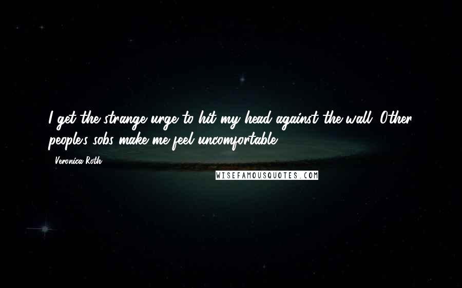 Veronica Roth Quotes: I get the strange urge to hit my head against the wall. Other people's sobs make me feel uncomfortable.