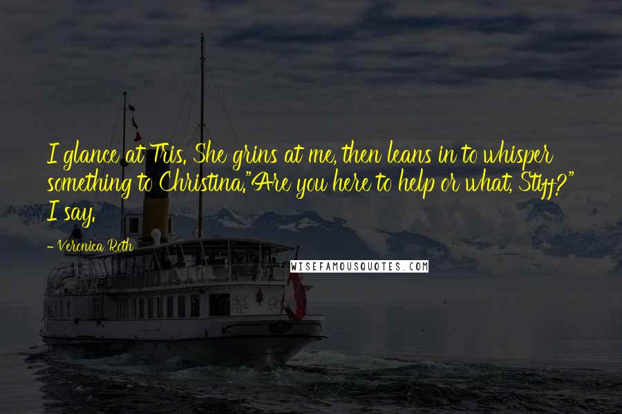 Veronica Roth Quotes: I glance at Tris. She grins at me, then leans in to whisper something to Christina."Are you here to help or what, Stiff?" I say.