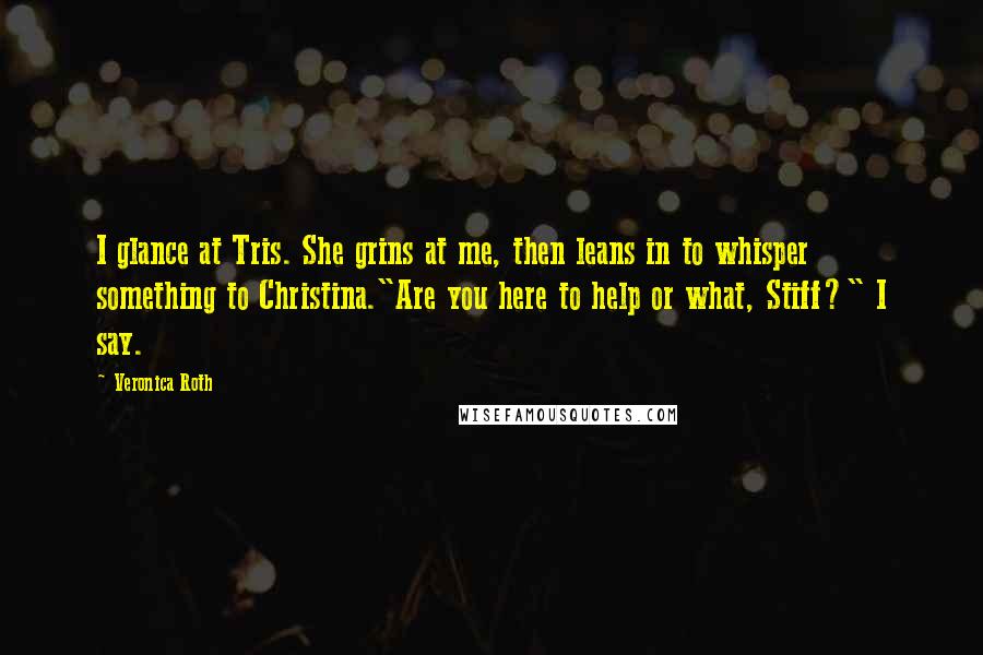 Veronica Roth Quotes: I glance at Tris. She grins at me, then leans in to whisper something to Christina."Are you here to help or what, Stiff?" I say.