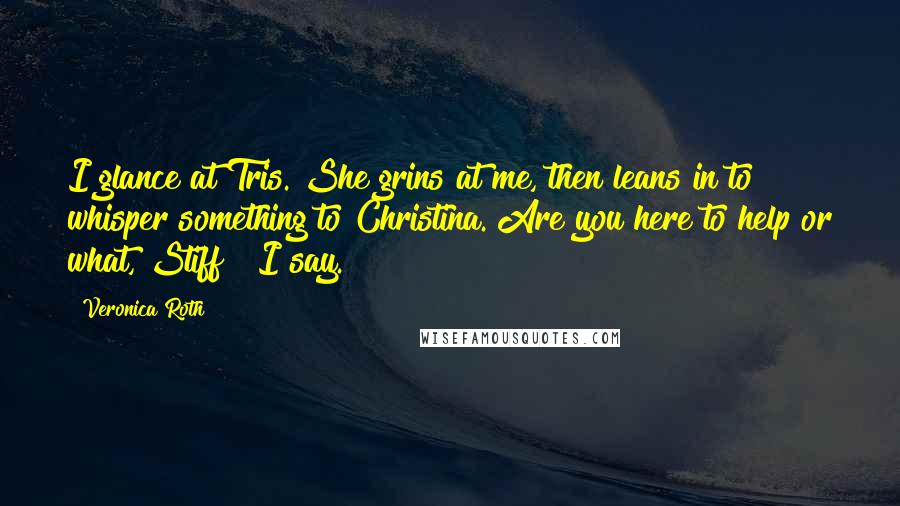 Veronica Roth Quotes: I glance at Tris. She grins at me, then leans in to whisper something to Christina."Are you here to help or what, Stiff?" I say.