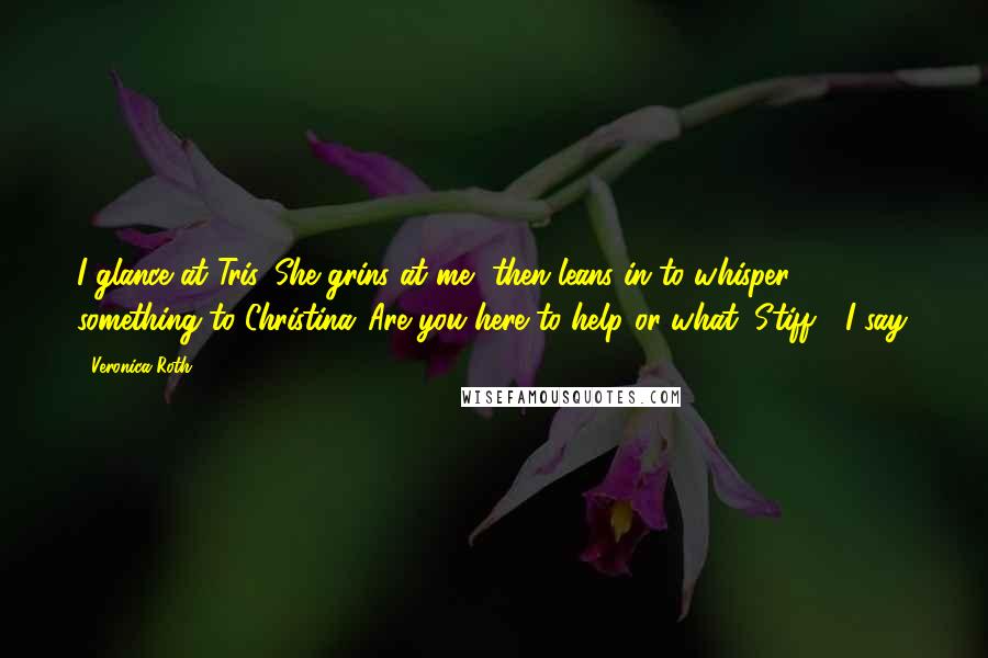 Veronica Roth Quotes: I glance at Tris. She grins at me, then leans in to whisper something to Christina."Are you here to help or what, Stiff?" I say.