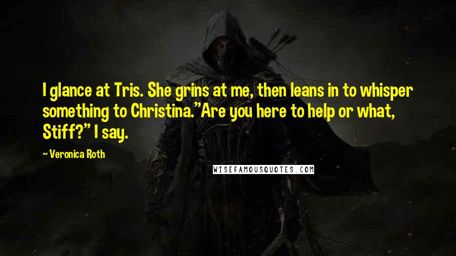 Veronica Roth Quotes: I glance at Tris. She grins at me, then leans in to whisper something to Christina."Are you here to help or what, Stiff?" I say.