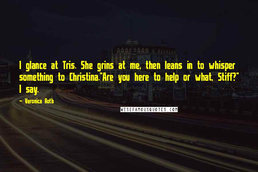 Veronica Roth Quotes: I glance at Tris. She grins at me, then leans in to whisper something to Christina."Are you here to help or what, Stiff?" I say.