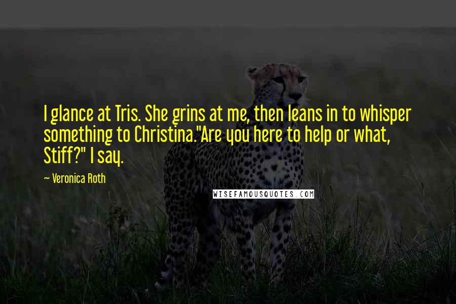 Veronica Roth Quotes: I glance at Tris. She grins at me, then leans in to whisper something to Christina."Are you here to help or what, Stiff?" I say.