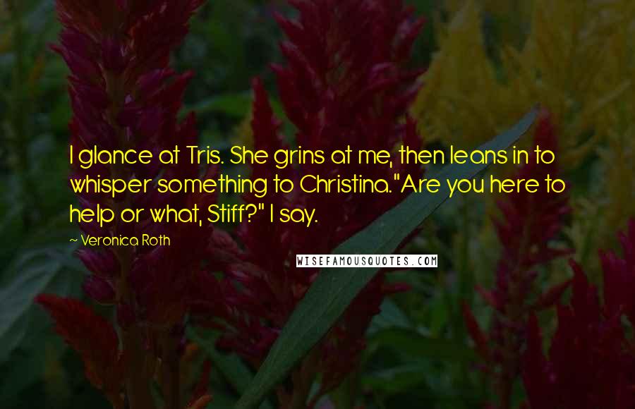 Veronica Roth Quotes: I glance at Tris. She grins at me, then leans in to whisper something to Christina."Are you here to help or what, Stiff?" I say.