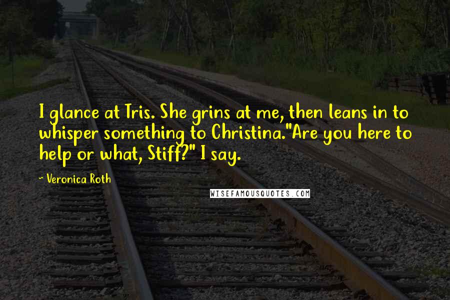 Veronica Roth Quotes: I glance at Tris. She grins at me, then leans in to whisper something to Christina."Are you here to help or what, Stiff?" I say.