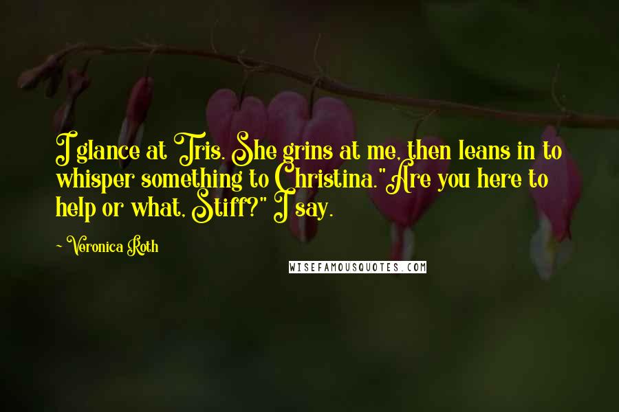 Veronica Roth Quotes: I glance at Tris. She grins at me, then leans in to whisper something to Christina."Are you here to help or what, Stiff?" I say.