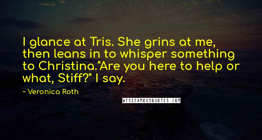 Veronica Roth Quotes: I glance at Tris. She grins at me, then leans in to whisper something to Christina."Are you here to help or what, Stiff?" I say.