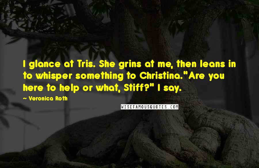 Veronica Roth Quotes: I glance at Tris. She grins at me, then leans in to whisper something to Christina."Are you here to help or what, Stiff?" I say.