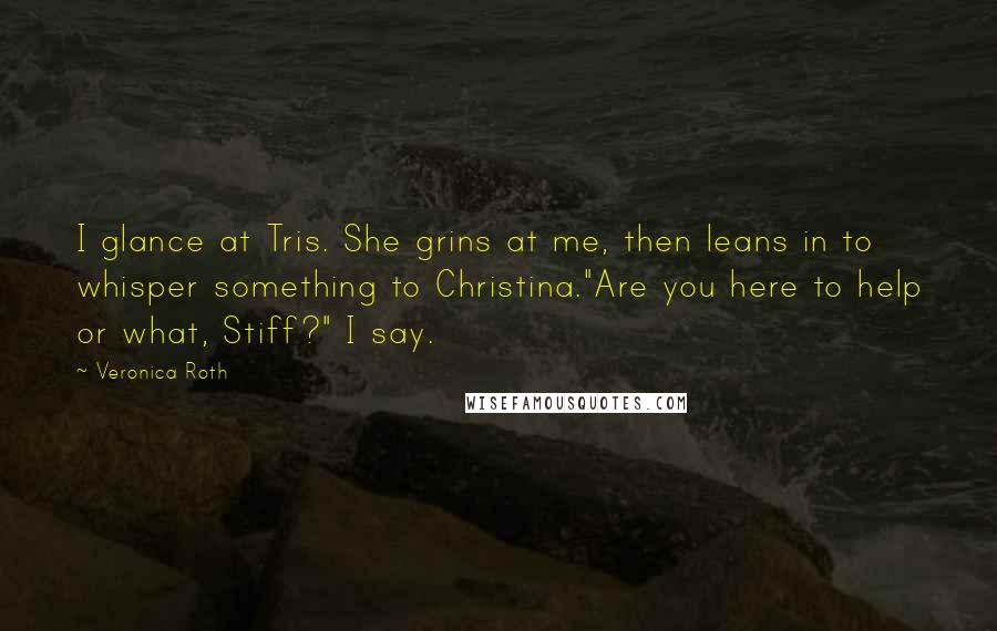 Veronica Roth Quotes: I glance at Tris. She grins at me, then leans in to whisper something to Christina."Are you here to help or what, Stiff?" I say.