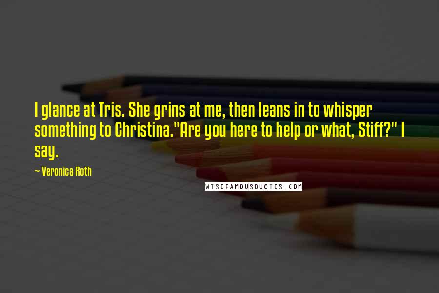 Veronica Roth Quotes: I glance at Tris. She grins at me, then leans in to whisper something to Christina."Are you here to help or what, Stiff?" I say.