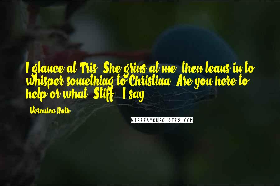 Veronica Roth Quotes: I glance at Tris. She grins at me, then leans in to whisper something to Christina."Are you here to help or what, Stiff?" I say.