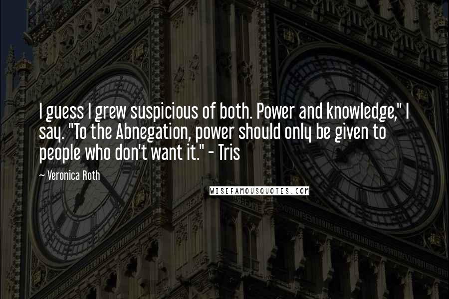 Veronica Roth Quotes: I guess I grew suspicious of both. Power and knowledge," I say. "To the Abnegation, power should only be given to people who don't want it." - Tris