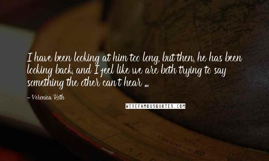 Veronica Roth Quotes: I have been looking at him too long, but then, he has been looking back, and I feel like we are both trying to say something the other can't hear ...