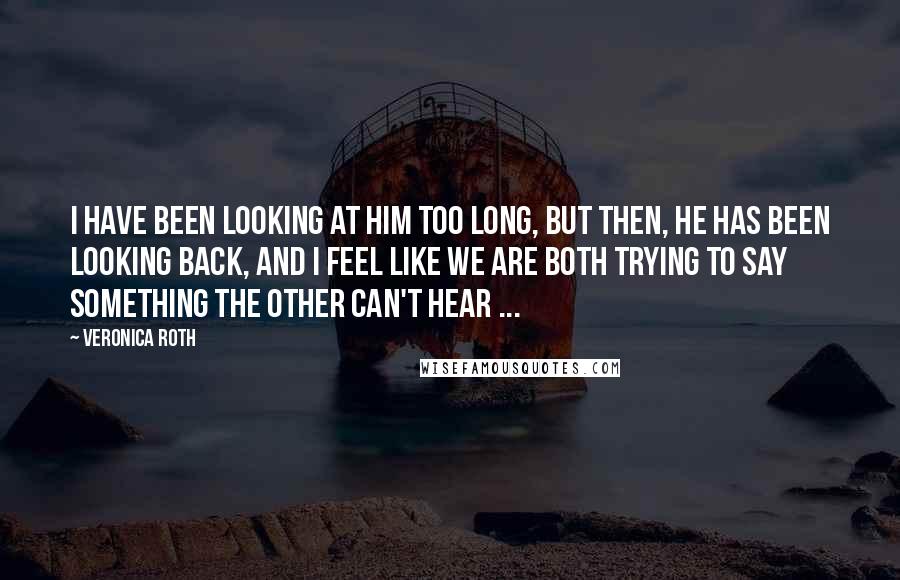 Veronica Roth Quotes: I have been looking at him too long, but then, he has been looking back, and I feel like we are both trying to say something the other can't hear ...