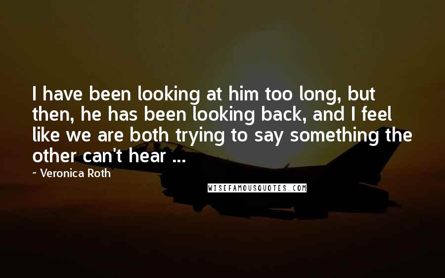 Veronica Roth Quotes: I have been looking at him too long, but then, he has been looking back, and I feel like we are both trying to say something the other can't hear ...