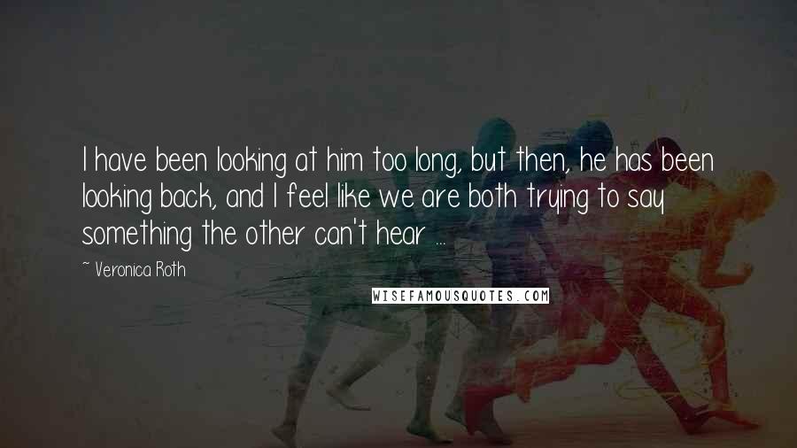 Veronica Roth Quotes: I have been looking at him too long, but then, he has been looking back, and I feel like we are both trying to say something the other can't hear ...