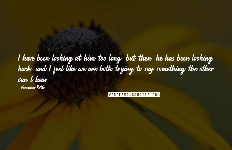 Veronica Roth Quotes: I have been looking at him too long, but then, he has been looking back, and I feel like we are both trying to say something the other can't hear ...