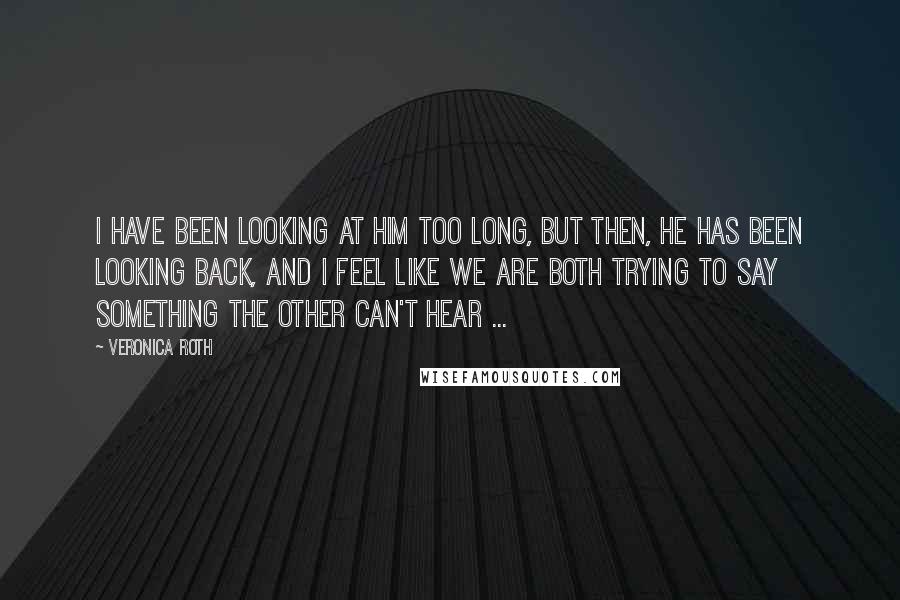 Veronica Roth Quotes: I have been looking at him too long, but then, he has been looking back, and I feel like we are both trying to say something the other can't hear ...