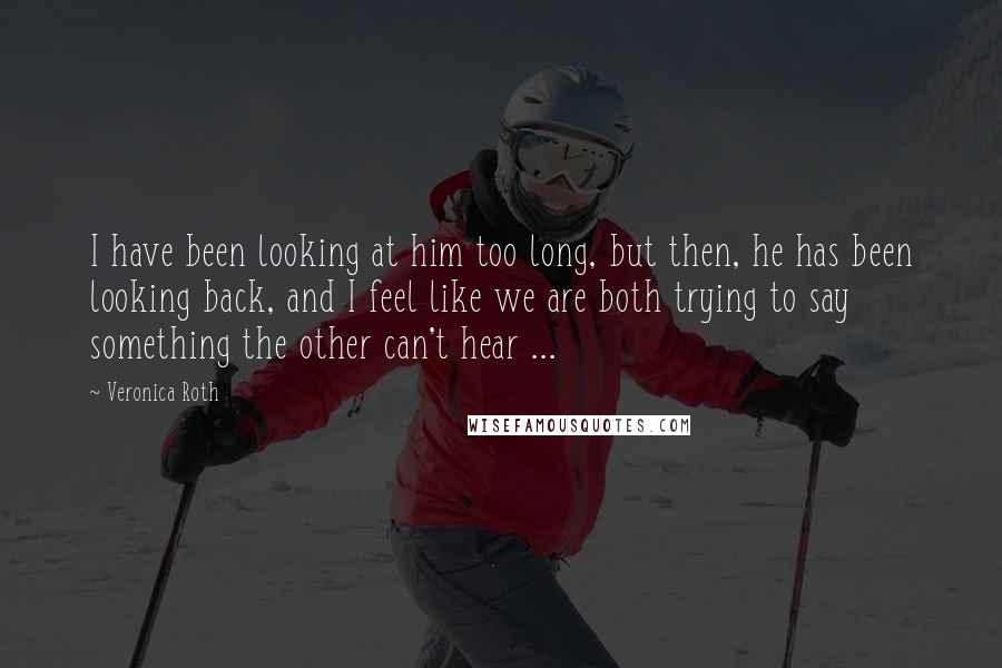 Veronica Roth Quotes: I have been looking at him too long, but then, he has been looking back, and I feel like we are both trying to say something the other can't hear ...