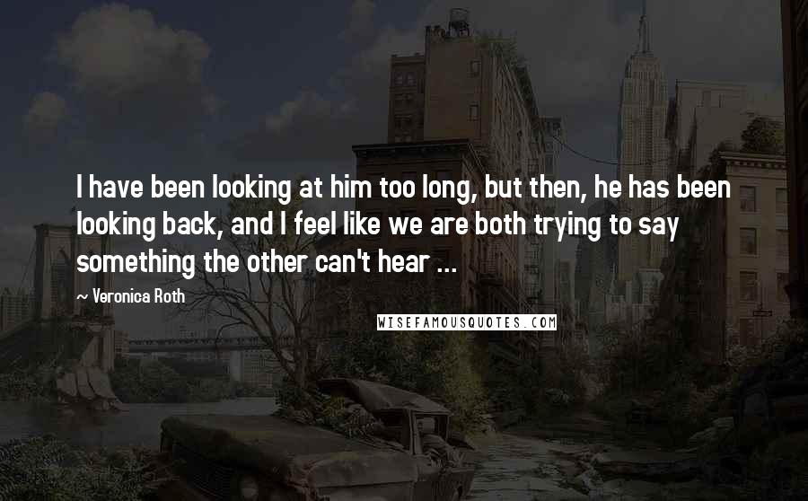 Veronica Roth Quotes: I have been looking at him too long, but then, he has been looking back, and I feel like we are both trying to say something the other can't hear ...