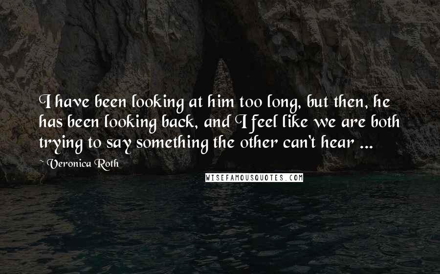 Veronica Roth Quotes: I have been looking at him too long, but then, he has been looking back, and I feel like we are both trying to say something the other can't hear ...