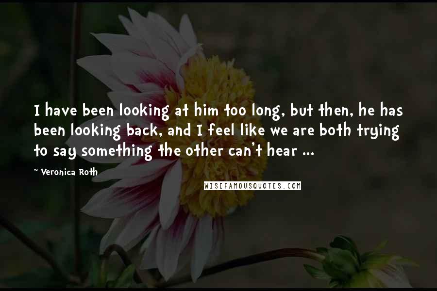 Veronica Roth Quotes: I have been looking at him too long, but then, he has been looking back, and I feel like we are both trying to say something the other can't hear ...