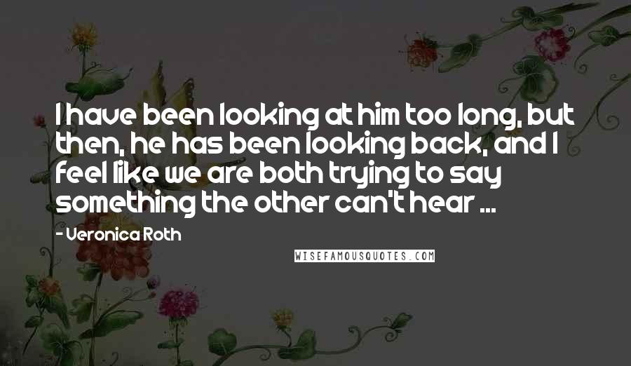 Veronica Roth Quotes: I have been looking at him too long, but then, he has been looking back, and I feel like we are both trying to say something the other can't hear ...