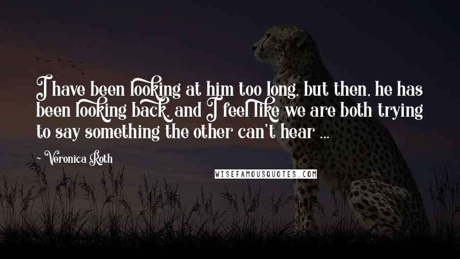 Veronica Roth Quotes: I have been looking at him too long, but then, he has been looking back, and I feel like we are both trying to say something the other can't hear ...