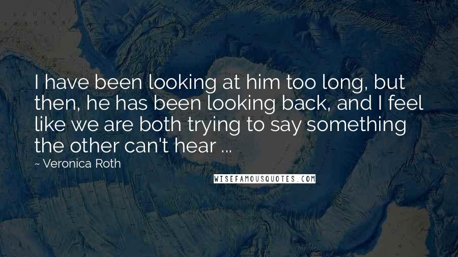 Veronica Roth Quotes: I have been looking at him too long, but then, he has been looking back, and I feel like we are both trying to say something the other can't hear ...