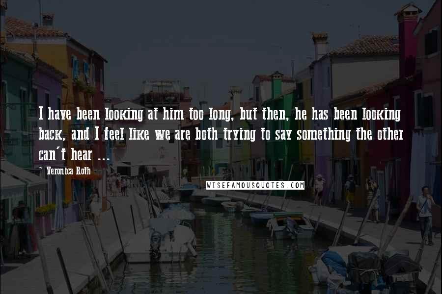 Veronica Roth Quotes: I have been looking at him too long, but then, he has been looking back, and I feel like we are both trying to say something the other can't hear ...