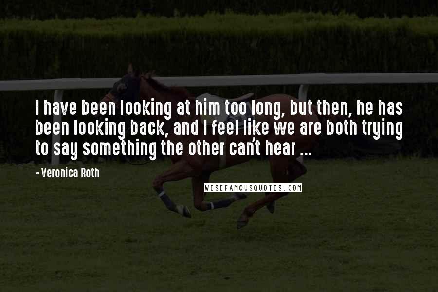 Veronica Roth Quotes: I have been looking at him too long, but then, he has been looking back, and I feel like we are both trying to say something the other can't hear ...