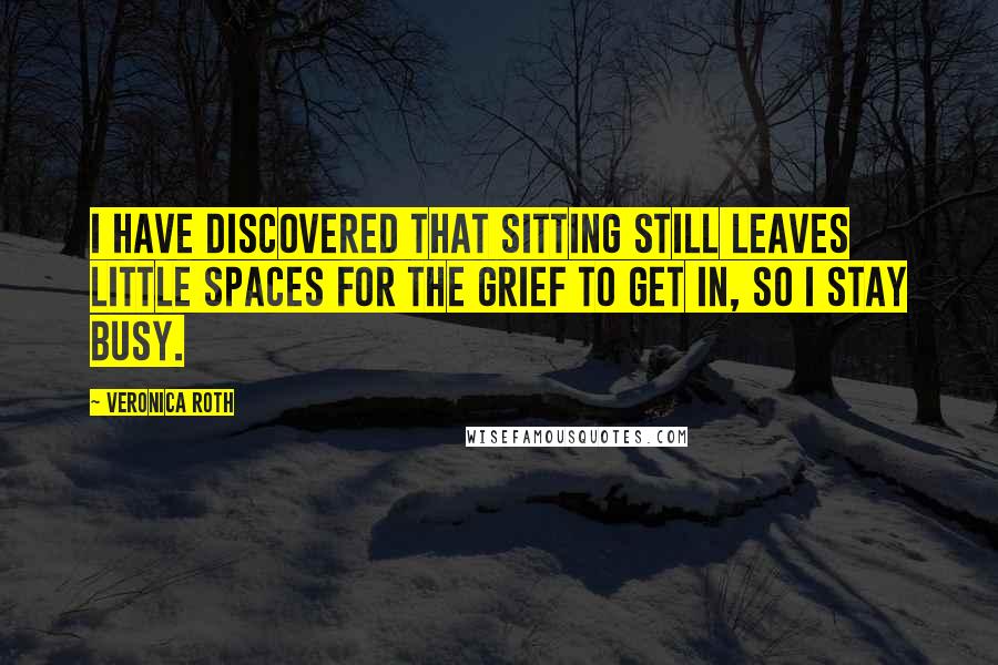 Veronica Roth Quotes: I have discovered that sitting still leaves little spaces for the grief to get in, so I stay busy.