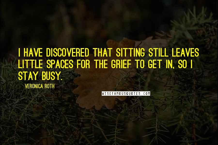 Veronica Roth Quotes: I have discovered that sitting still leaves little spaces for the grief to get in, so I stay busy.