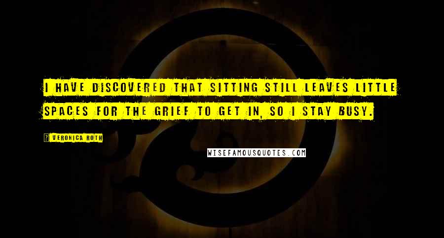 Veronica Roth Quotes: I have discovered that sitting still leaves little spaces for the grief to get in, so I stay busy.