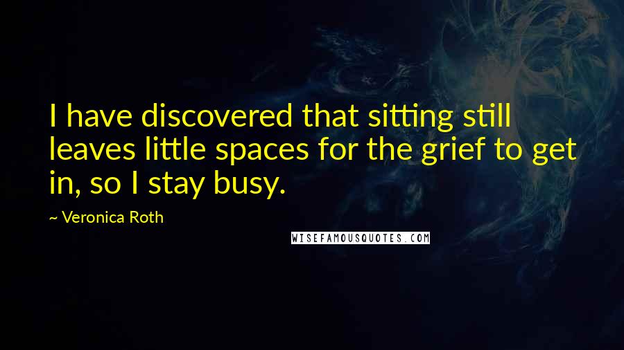 Veronica Roth Quotes: I have discovered that sitting still leaves little spaces for the grief to get in, so I stay busy.