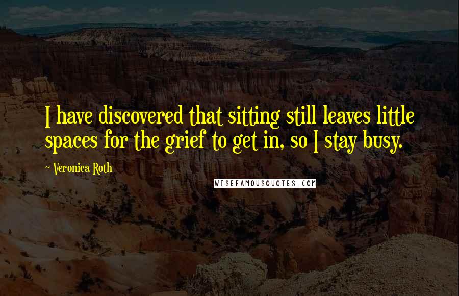 Veronica Roth Quotes: I have discovered that sitting still leaves little spaces for the grief to get in, so I stay busy.