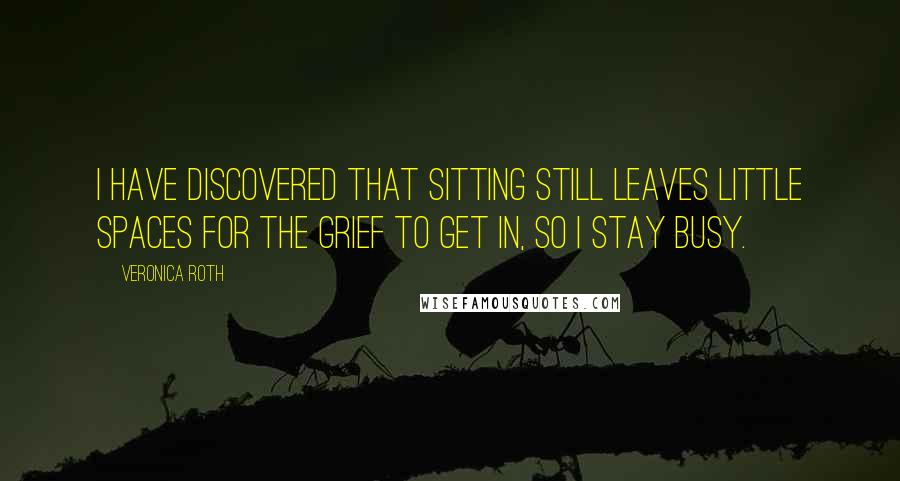 Veronica Roth Quotes: I have discovered that sitting still leaves little spaces for the grief to get in, so I stay busy.