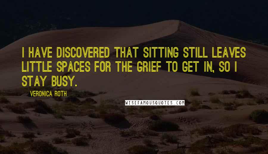 Veronica Roth Quotes: I have discovered that sitting still leaves little spaces for the grief to get in, so I stay busy.