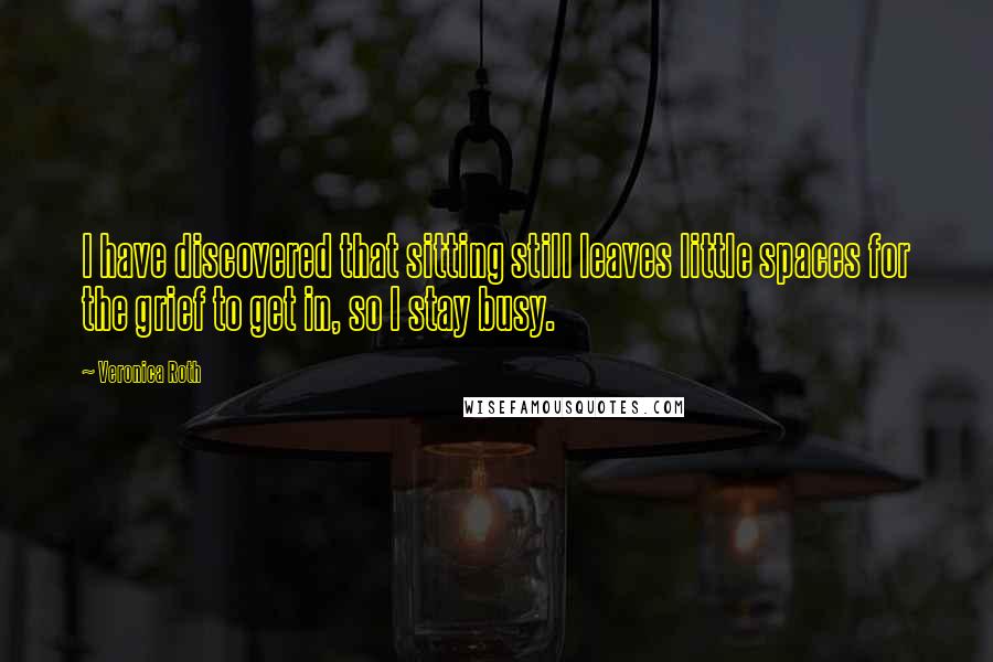 Veronica Roth Quotes: I have discovered that sitting still leaves little spaces for the grief to get in, so I stay busy.