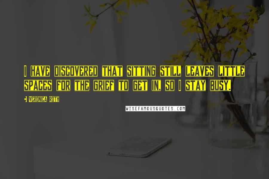 Veronica Roth Quotes: I have discovered that sitting still leaves little spaces for the grief to get in, so I stay busy.