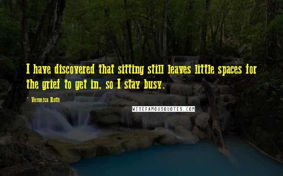 Veronica Roth Quotes: I have discovered that sitting still leaves little spaces for the grief to get in, so I stay busy.